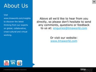 36

About Us
Visit
www.tmaworld.com/insights

to discover the latest
thinking from our experts
on global, collaborative,

Above all we’d like to hear from you
directly, so please don’t hesitate to send
any comments, questions or feedback
to us at: enquiries@tmaworld.com

cross-cultural and virtual
working.

© Transnational Management Associates Ltd. All Rights Reserved.

Or visit our website:
www.tmaworld.com

 