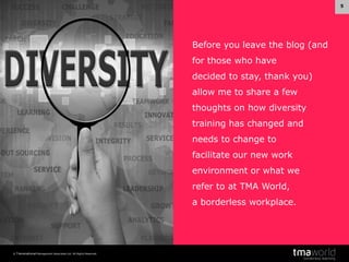 5

Before you leave the blog (and
for those who have
decided to stay, thank you)
allow me to share a few
thoughts on how diversity
training has changed and
needs to change to
facilitate our new work
environment or what we

refer to at TMA World,
a borderless workplace.

© Transnational Management Associates Ltd. All Rights Reserved.

 