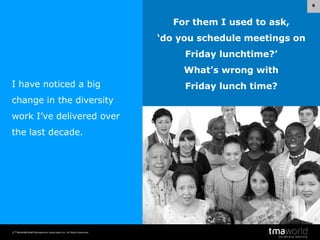 6

For them I used to ask,
‘do you schedule meetings on
Friday lunchtime?’
What’s wrong with
I have noticed a big
change in the diversity
work I’ve delivered over
the last decade.

© Transnational Management Associates Ltd. All Rights Reserved.

Friday lunch time?

 