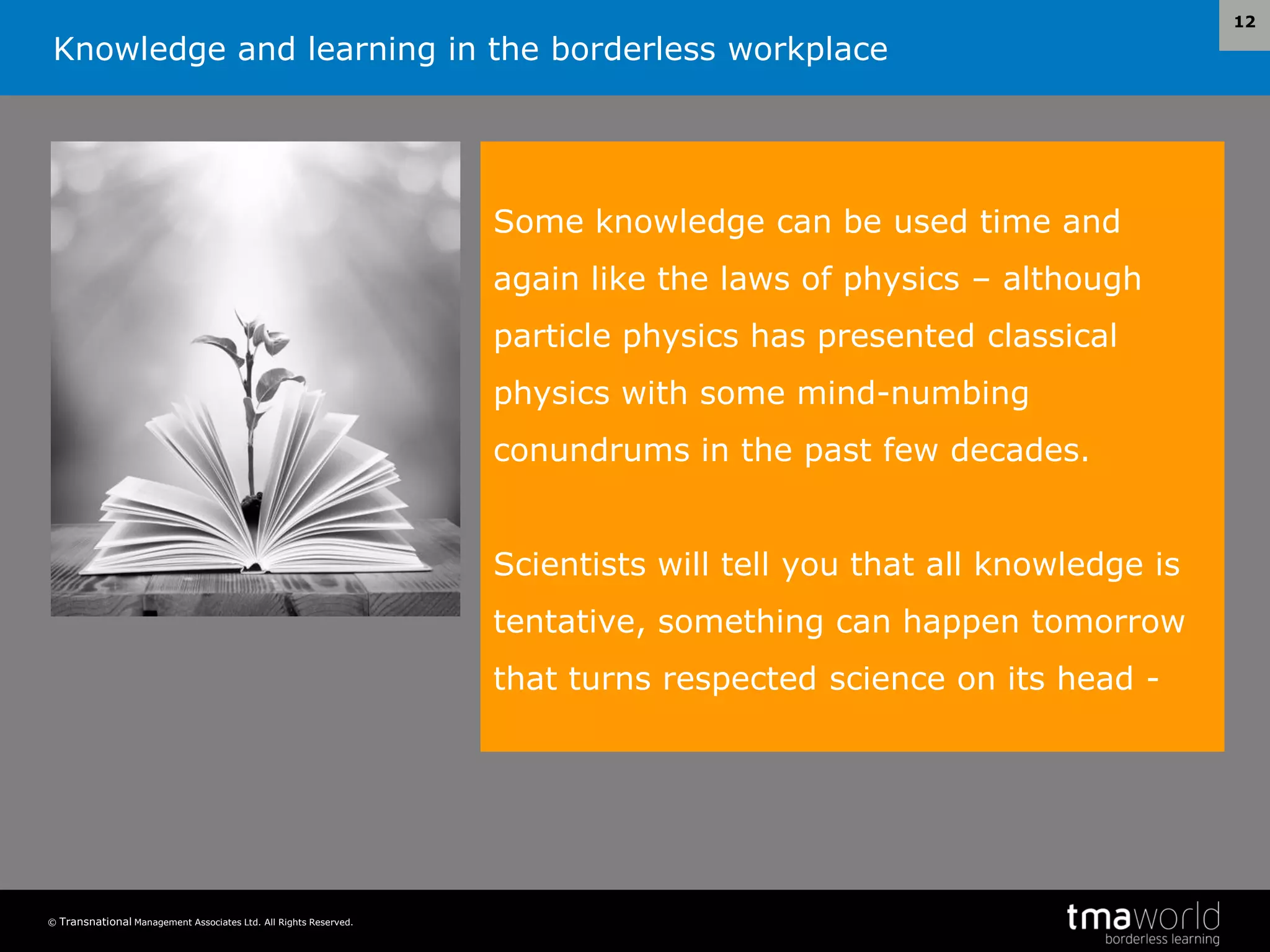 Knowledge and learning in the borderless workplace
© Transnational Management Associates Ltd. All Rights Reserved.
12
Some knowledge can be used time and
again like the laws of physics – although
particle physics has presented classical
physics with some mind-numbing
conundrums in the past few decades.
Scientists will tell you that all knowledge is
tentative, something can happen tomorrow
that turns respected science on its head -
 