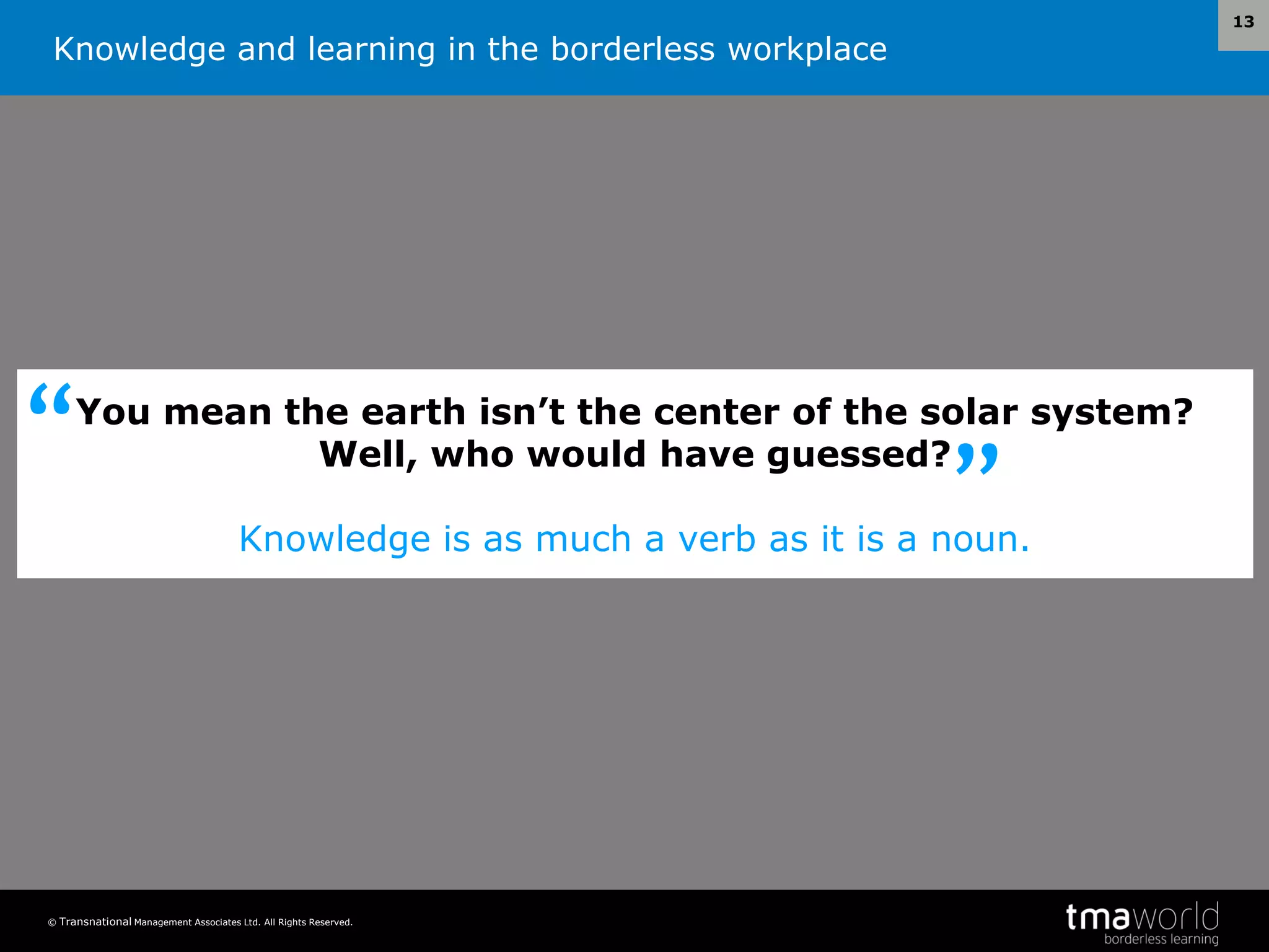 Knowledge and learning in the borderless workplace
© Transnational Management Associates Ltd. All Rights Reserved.
13
You mean the earth isn’t the center of the solar system?
Well, who would have guessed?
Knowledge is as much a verb as it is a noun.
”
“
 