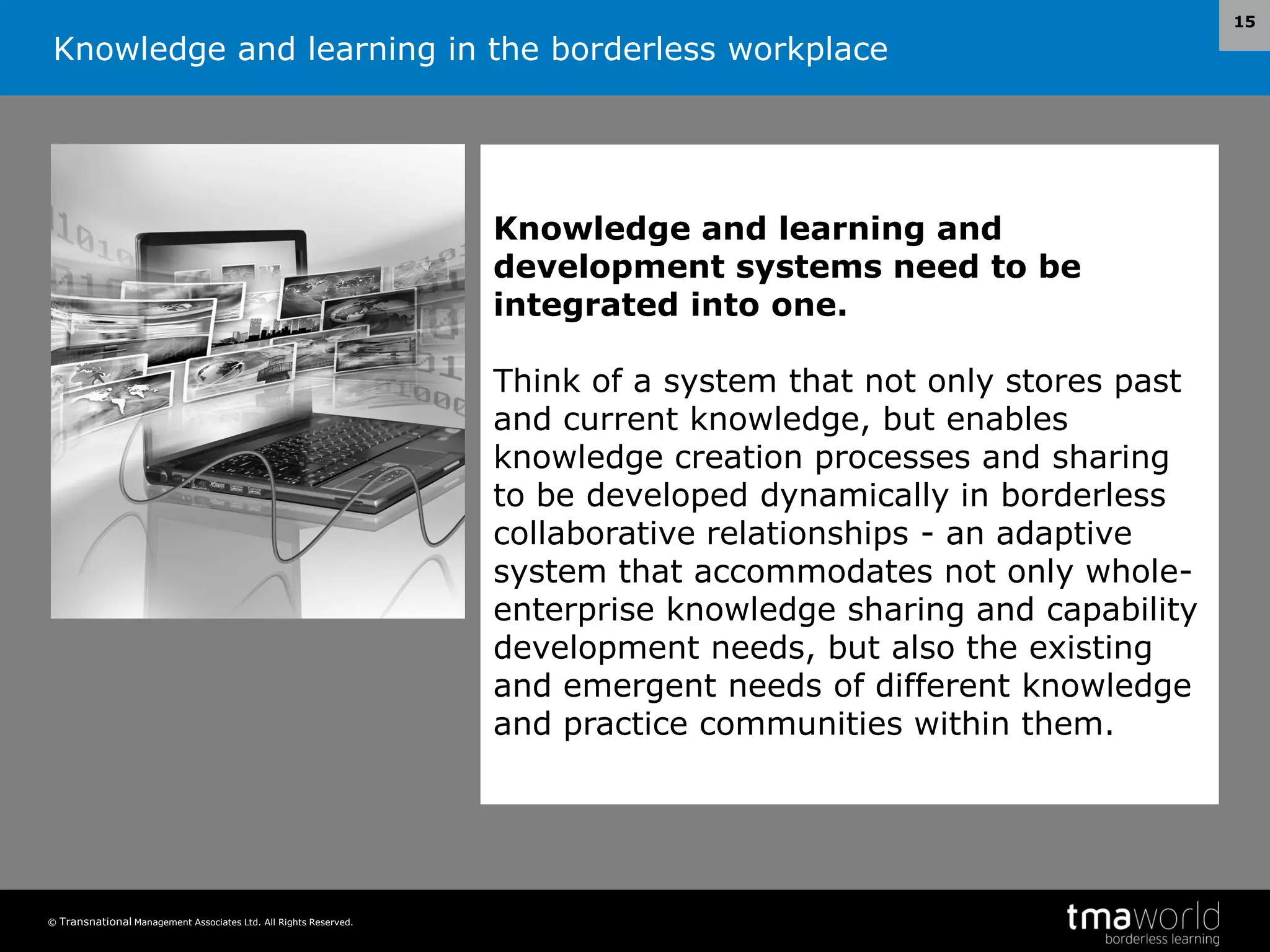 Knowledge and learning in the borderless workplace
© Transnational Management Associates Ltd. All Rights Reserved.
15
Knowledge and learning and
development systems need to be
integrated into one.
Think of a system that not only stores past
and current knowledge, but enables
knowledge creation processes and sharing
to be developed dynamically in borderless
collaborative relationships - an adaptive
system that accommodates not only whole-
enterprise knowledge sharing and capability
development needs, but also the existing
and emergent needs of different knowledge
and practice communities within them.
 
