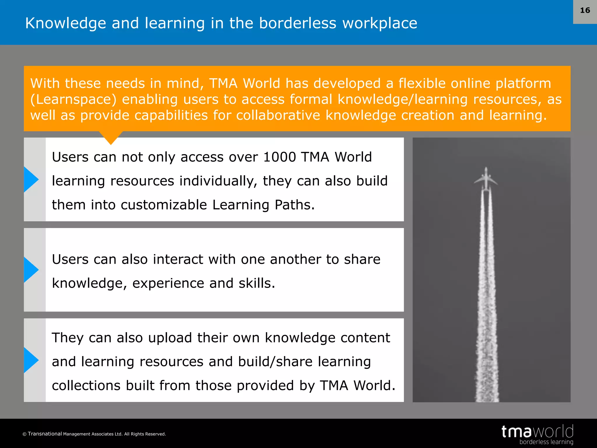 Knowledge and learning in the borderless workplace
© Transnational Management Associates Ltd. All Rights Reserved.
16
With these needs in mind, TMA World has developed a flexible online platform
(Learnspace) enabling users to access formal knowledge/learning resources, as
well as provide capabilities for collaborative knowledge creation and learning.
Users can not only access over 1000 TMA World
learning resources individually, they can also build
them into customizable Learning Paths.
Users can also interact with one another to share
knowledge, experience and skills.
They can also upload their own knowledge content
and learning resources and build/share learning
collections built from those provided by TMA World.
 