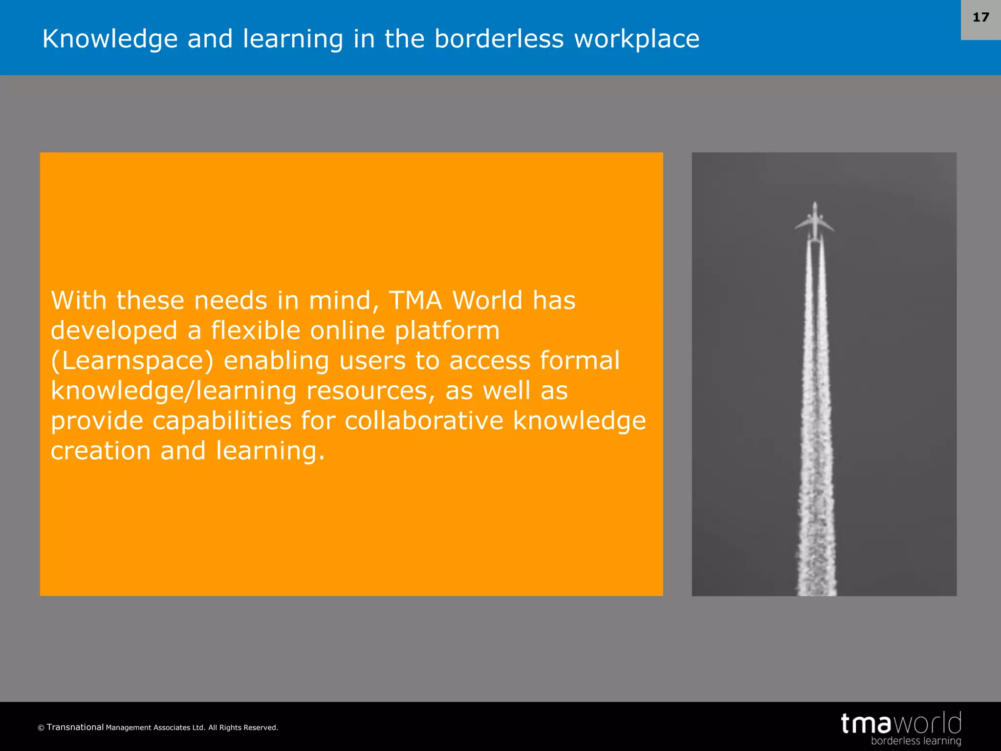 Knowledge and learning in the borderless workplace
© Transnational Management Associates Ltd. All Rights Reserved.
17
With these needs in mind, TMA World has
developed a flexible online platform
(Learnspace) enabling users to access formal
knowledge/learning resources, as well as
provide capabilities for collaborative knowledge
creation and learning.
 