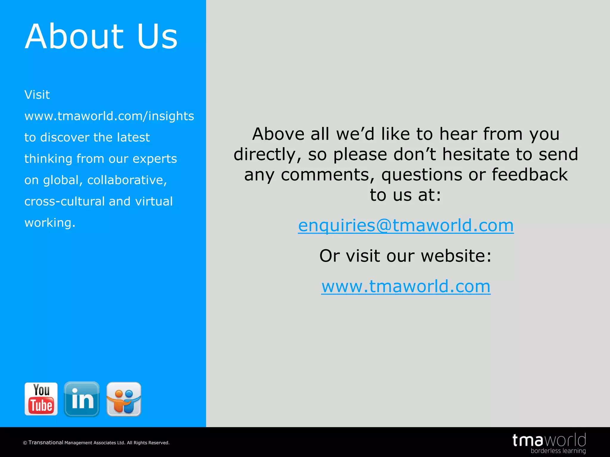 Knowledge and learning in the borderless workplace
© Transnational Management Associates Ltd. All Rights Reserved.
20
Above all we’d like to hear from you
directly, so please don’t hesitate to send
any comments, questions or feedback
to us at:
enquiries@tmaworld.com
Or visit our website:
www.tmaworld.com
About Us
Visit
www.tmaworld.com/insights
to discover the latest
thinking from our experts
on global, collaborative,
cross-cultural and virtual
working.
 