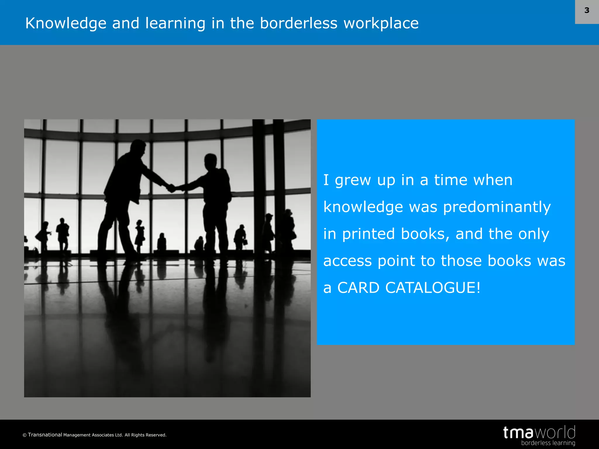Knowledge and learning in the borderless workplace
© Transnational Management Associates Ltd. All Rights Reserved.
3
I grew up in a time when
knowledge was predominantly
in printed books, and the only
access point to those books was
a CARD CATALOGUE!
 