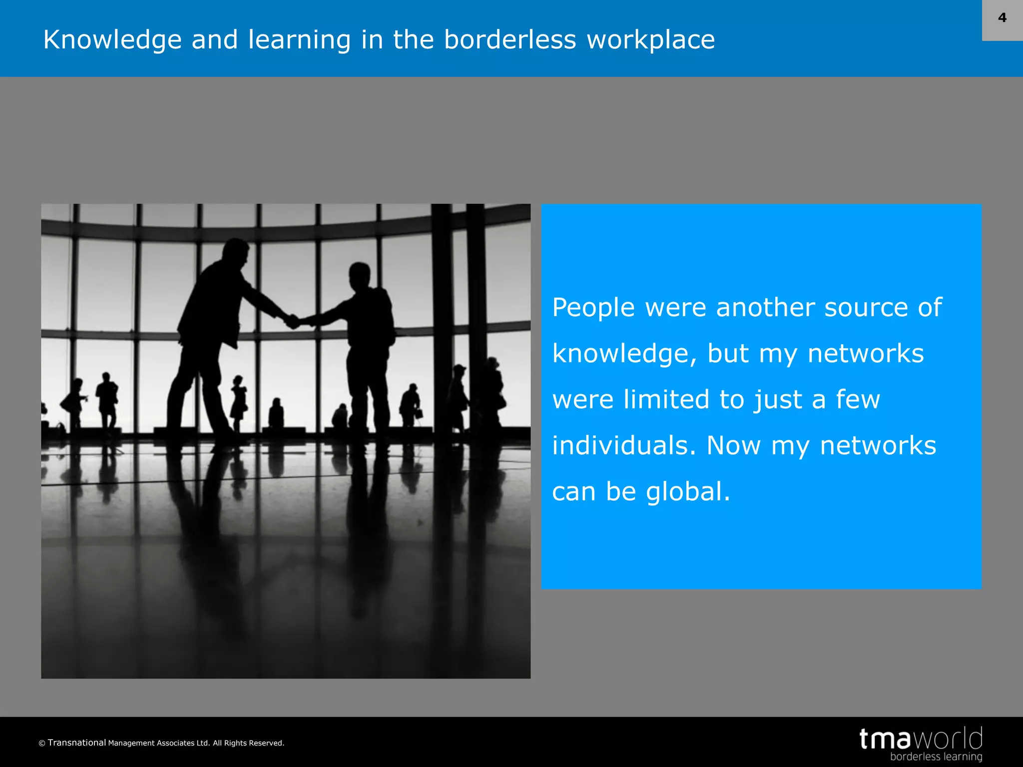 Knowledge and learning in the borderless workplace
© Transnational Management Associates Ltd. All Rights Reserved.
4
People were another source of
knowledge, but my networks
were limited to just a few
individuals. Now my networks
can be global.
 