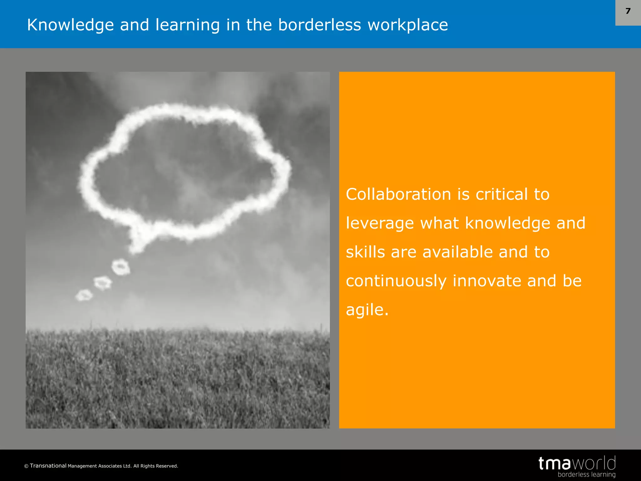 Knowledge and learning in the borderless workplace
© Transnational Management Associates Ltd. All Rights Reserved.
7
Collaboration is critical to
leverage what knowledge and
skills are available and to
continuously innovate and be
agile.
 