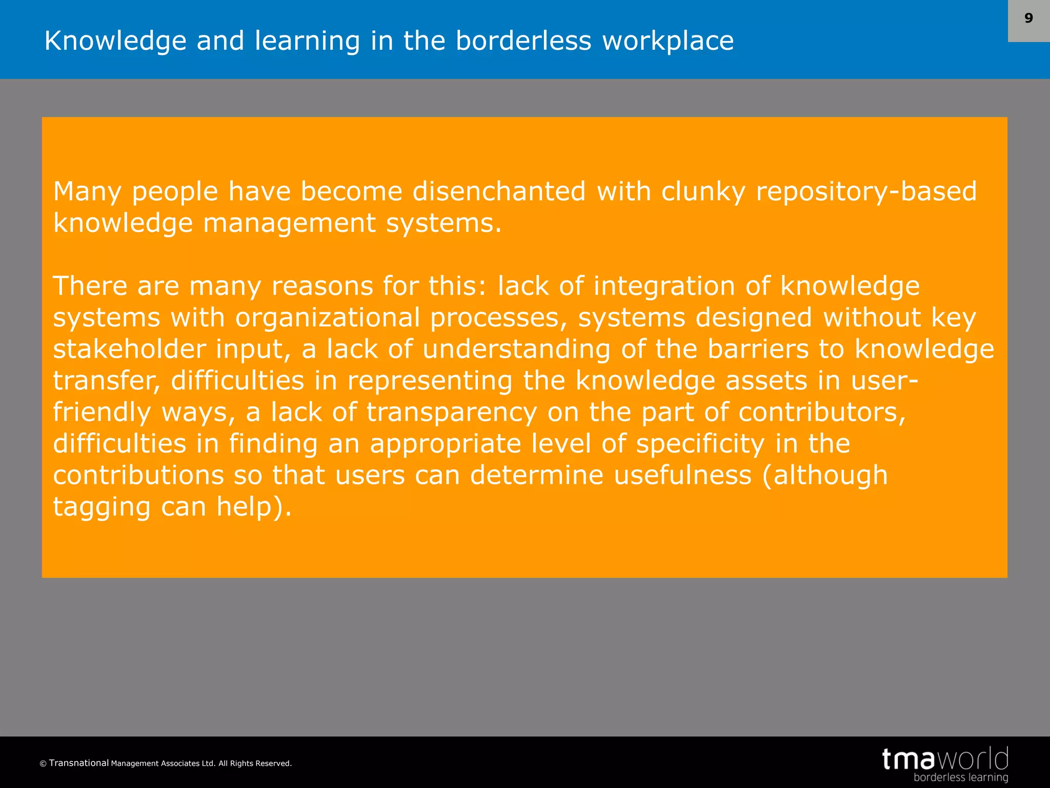 Knowledge and learning in the borderless workplace
© Transnational Management Associates Ltd. All Rights Reserved.
9
Many people have become disenchanted with clunky repository-based
knowledge management systems.
There are many reasons for this: lack of integration of knowledge
systems with organizational processes, systems designed without key
stakeholder input, a lack of understanding of the barriers to knowledge
transfer, difficulties in representing the knowledge assets in user-
friendly ways, a lack of transparency on the part of contributors,
difficulties in finding an appropriate level of specificity in the
contributions so that users can determine usefulness (although
tagging can help).
 