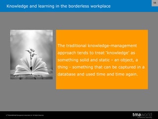 Knowledge and learning in the borderless workplace
© Transnational Management Associates Ltd. All Rights Reserved.
11
The traditional knowledge-management
approach tends to treat ‘knowledge’ as
something solid and static - an object, a
thing - something that can be captured in a
database and used time and time again.
 
