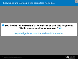 Knowledge and learning in the borderless workplace
© Transnational Management Associates Ltd. All Rights Reserved.
13
You mean the earth isn’t the center of the solar system?
Well, who would have guessed?
Knowledge is as much a verb as it is a noun.
”
“
 