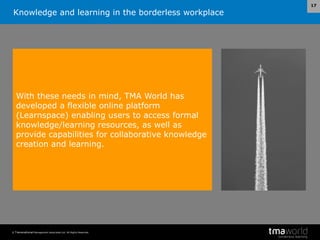 Knowledge and learning in the borderless workplace
© Transnational Management Associates Ltd. All Rights Reserved.
17
With these needs in mind, TMA World has
developed a flexible online platform
(Learnspace) enabling users to access formal
knowledge/learning resources, as well as
provide capabilities for collaborative knowledge
creation and learning.
 