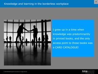 Knowledge and learning in the borderless workplace
© Transnational Management Associates Ltd. All Rights Reserved.
3
I grew up in a time when
knowledge was predominantly
in printed books, and the only
access point to those books was
a CARD CATALOGUE!
 