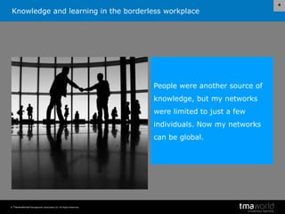 Knowledge and learning in the borderless workplace
© Transnational Management Associates Ltd. All Rights Reserved.
4
People were another source of
knowledge, but my networks
were limited to just a few
individuals. Now my networks
can be global.
 