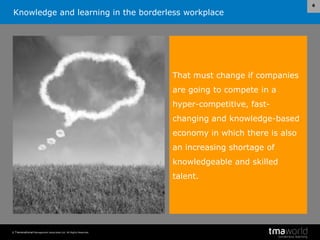 Knowledge and learning in the borderless workplace
© Transnational Management Associates Ltd. All Rights Reserved.
6
That must change if companies
are going to compete in a
hyper-competitive, fast-
changing and knowledge-based
economy in which there is also
an increasing shortage of
knowledgeable and skilled
talent.
 