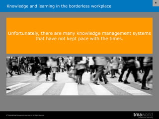 Knowledge and learning in the borderless workplace
© Transnational Management Associates Ltd. All Rights Reserved.
8
Unfortunately, there are many knowledge management systems
that have not kept pace with the times.
 