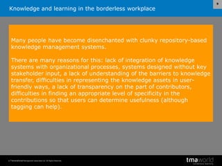 Knowledge and learning in the borderless workplace
© Transnational Management Associates Ltd. All Rights Reserved.
9
Many people have become disenchanted with clunky repository-based
knowledge management systems.
There are many reasons for this: lack of integration of knowledge
systems with organizational processes, systems designed without key
stakeholder input, a lack of understanding of the barriers to knowledge
transfer, difficulties in representing the knowledge assets in user-
friendly ways, a lack of transparency on the part of contributors,
difficulties in finding an appropriate level of specificity in the
contributions so that users can determine usefulness (although
tagging can help).
 