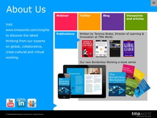 © Transnational Management Associates Ltd. All Rights Reserved.
21
Webinar Twitter Blog Viewpoints
and articles
Publications Written by Terence Brake, Director of Learning &
Innovation at TMA World.
Our new Borderless Working e-book series
About Us
Visit
www.tmaworld.com/insights
to discover the latest
thinking from our experts
on global, collaborative,
cross-cultural and virtual
working.
 