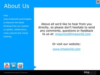 © Transnational Management Associates Ltd. All Rights Reserved.
22
Above all we’d like to hear from you
directly, so please don’t hesitate to send
any comments, questions or feedback
to us at: enquiries@tmaworld.com
Or visit our website:
www.tmaworld.com
About Us
Visit
www.tmaworld.com/insights
to discover the latest
thinking from our experts
on global, collaborative,
cross-cultural and virtual
working.
 