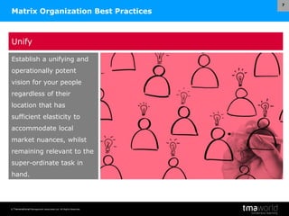 © Transnational Management Associates Ltd. All Rights Reserved.
7
Matrix Organization Best Practices
Unify
Establish a unifying and
operationally potent
vision for your people
regardless of their
location that has
sufficient elasticity to
accommodate local
market nuances, whilst
remaining relevant to the
super-ordinate task in
hand.
 