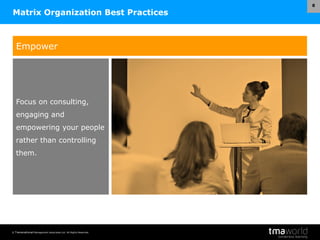 © Transnational Management Associates Ltd. All Rights Reserved.
8
Matrix Organization Best Practices
Empower
Focus on consulting,
engaging and
empowering your people
rather than controlling
them.
 