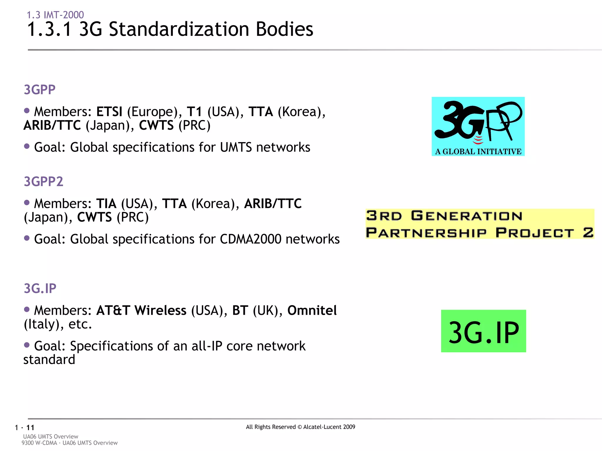 1.3 IMT-2000 1.3.1 3G Standardization Bodies 3G.IP 3GPP Members:  E TSI  (Europe),  T1  (USA),  TTA  (Korea),  ARIB/TTC  (Japan),  CWTS  (PRC) Goal: Global specifications for UMTS networks 3GPP2 Members:  TIA  (USA),  TTA  (Korea),  ARIB/TTC  (Japan),  CWTS  (PRC)  Goal: Global specifications for CDMA2000 networks 3G.IP Members:  AT&T Wireless  (USA),  BT  (UK),  Omnitel  (Italy), etc. Goal: Specifications of an all-IP core network standard 