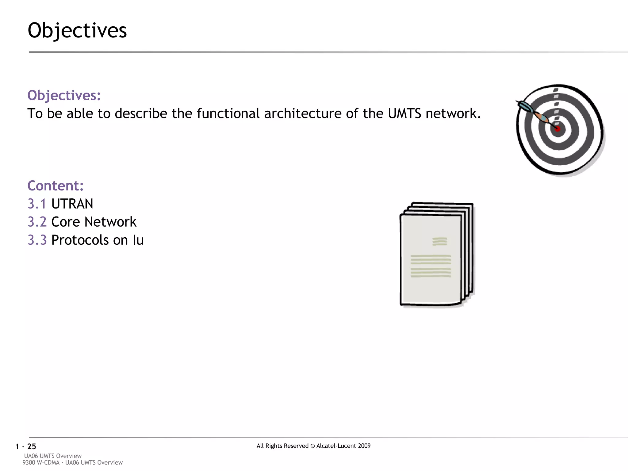 Objectives Objectives: To be able to describe the functional architecture of the UMTS network. Content: 3.1  UTRAN 3.2  Core Network 3.3  Protocols on Iu 