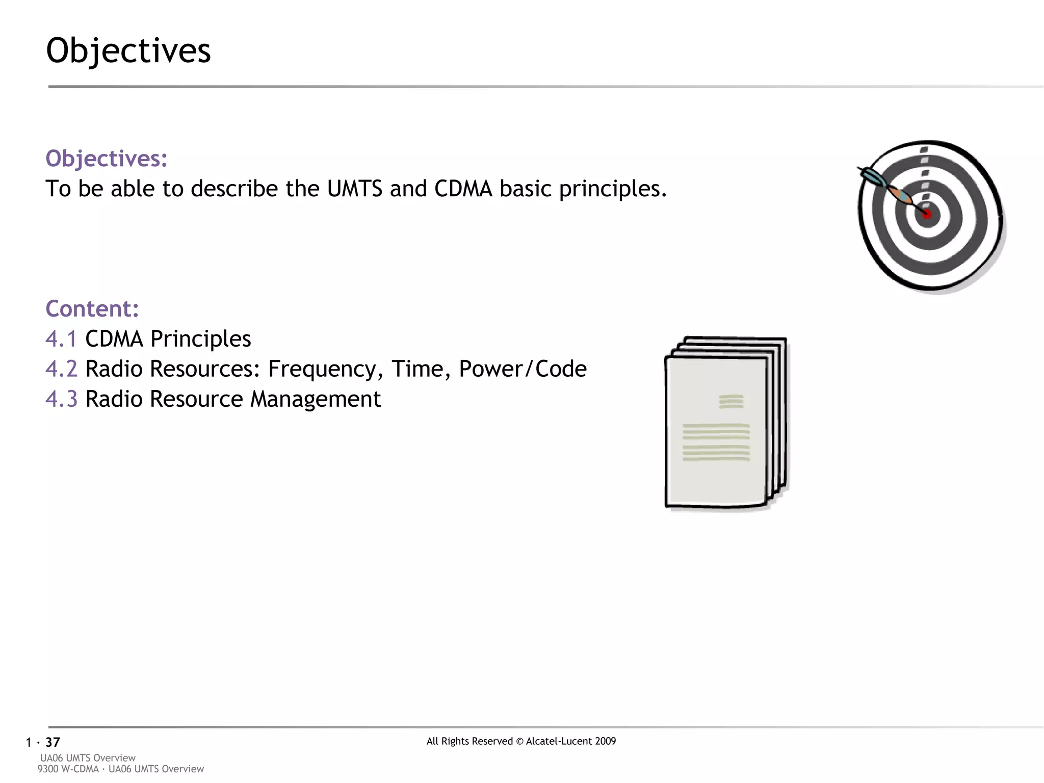 Objectives Objectives: To be able to describe the UMTS and CDMA basic principles. Content: 4.1  CDMA Principles 4.2  Radio Resources: Frequency, Time, Power/Code 4.3  Radio Resource Management 