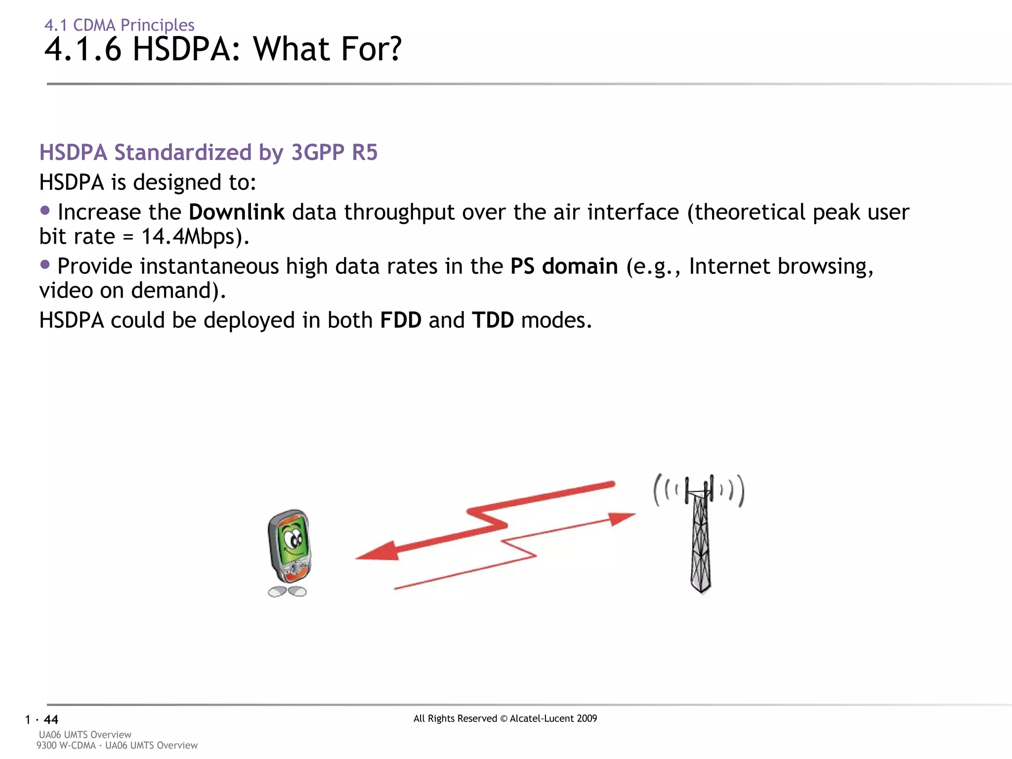 4.1 CDMA Principles 4.1.6 HSDPA: What For? HSDPA Standardized by 3GPP R5  HSDPA is designed to: Increase the  Downlink  data throughput over the air interface (theoretical peak user bit rate = 14.4Mbps). Provide instantaneous high data rates in the  PS domain  (e.g., Internet browsing, video on demand). HSDPA could be deployed in both  FDD  and  TDD  modes. DL UL 