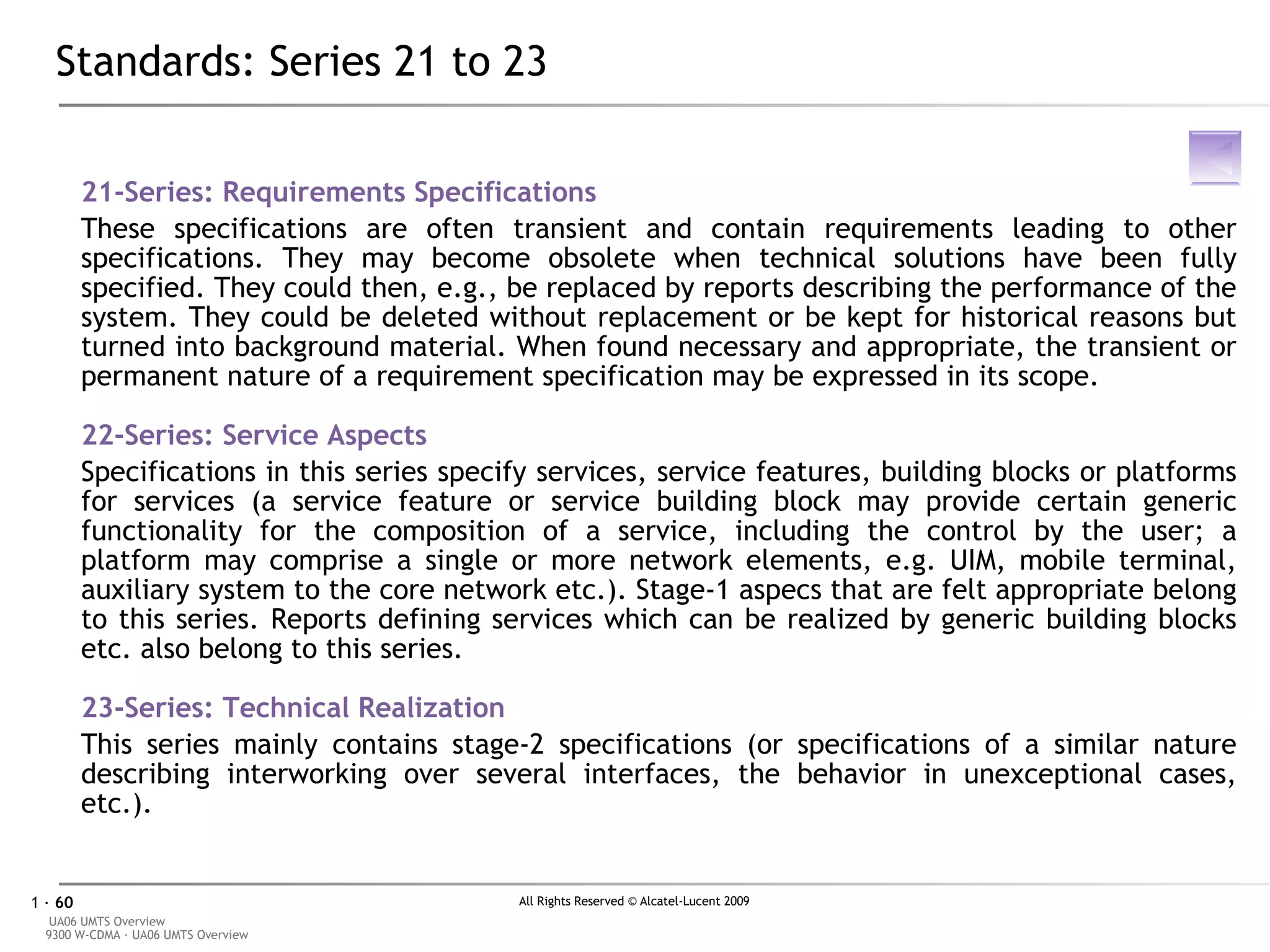Standards: Series 21 to 23 21-Series: Requirements Specifications These specifications are often transient and contain requirements leading to other specifications. They may become obsolete when technical solutions have been fully specified. They could then, e.g., be replaced by reports describing the performance of the system. They could be deleted without replacement or be kept for historical reasons but turned into background material. When found necessary and appropriate, the transient or permanent nature of a requirement specification may be expressed in its scope. 2 2-Series: Service Aspects Specifications in this series specify services, service features, building blocks or platforms for services (a service feature or service building block may provide certain generic functionality for the composition of a service, including the control by the user; a platform may comprise a single or more network elements, e.g. UIM, mobile terminal, auxiliary system to the core network etc.). Stage-1 aspecs that are felt appropriate belong to this series. Reports defining services which can be realized by generic building blocks etc. also belong to this series. 2 3-Series: Technical Realization This series mainly contains stage-2 specifications (or specifications of a similar nature describing interworking over several interfaces, the behavior in unexceptional cases, etc.). 