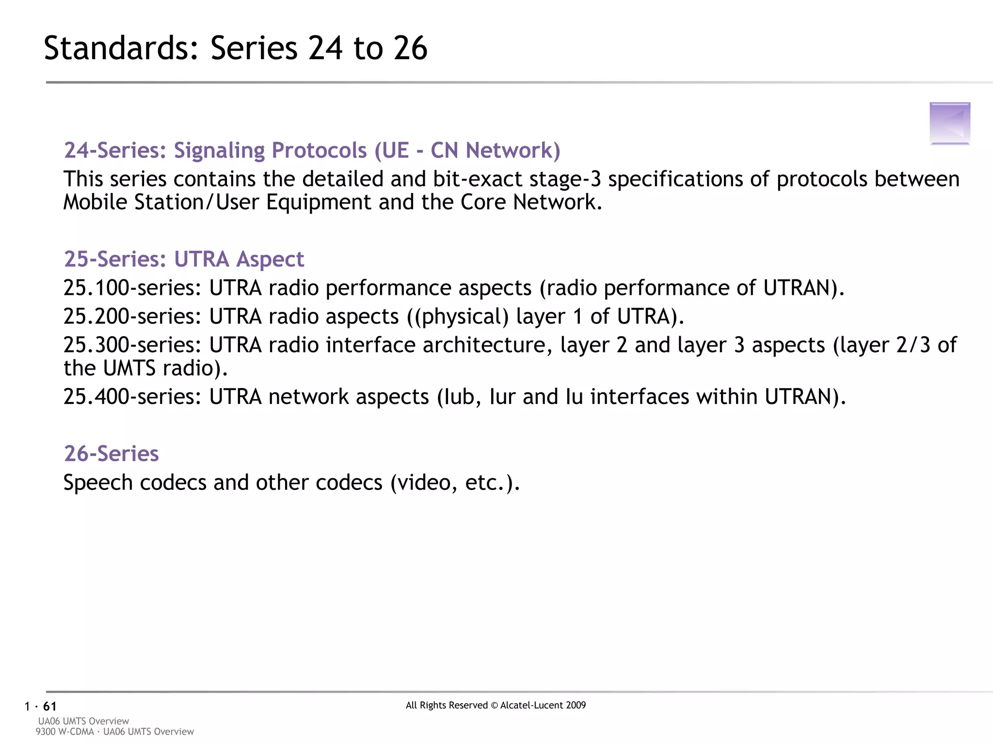 Standards: Series 24 to 26 24-Series: Signaling Protocols (UE - CN Network) This series contains the detailed and bit-exact stage-3 specifications of protocols between Mobile Station/User Equipment and the Core Network. 2 5-Series: UTRA Aspect 25.100-series: UTRA radio performance aspects (radio performance of UTRAN). 25.200-series: UTRA radio aspects ((physical) layer 1 of UTRA). 25.300-series: UTRA radio interface architecture, layer 2 and layer 3 aspects (layer 2/3 of the UMTS radio). 25.400-series: UTRA network aspects (Iub, Iur and Iu interfaces within UTRAN). 2 6-Series Speech codecs and other codecs (video, etc.). 