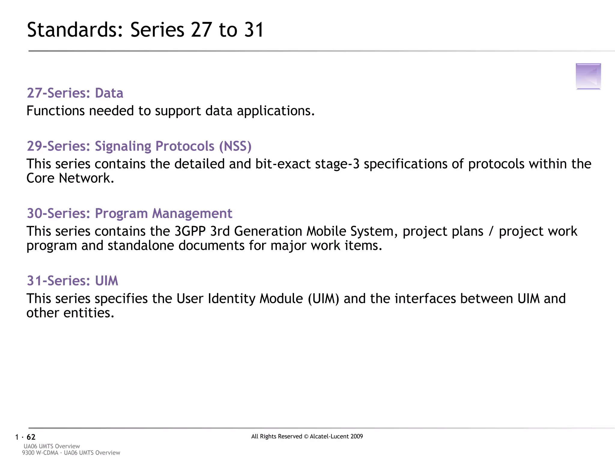 Standards: Series 27 to 31 27-Series:  Data Functions needed to support data applications. 29-Series:  Signaling Protocols (NSS) This series contains the detailed and bit-exact stage-3 specifications of protocols within the Core Network. 30-Series:  Program Management This series contains the 3GPP 3rd Generation Mobile System, project plans / project work program and standalone documents for major work items. 31-Series:  UIM This series specifies the User Identity Module (UIM) and the interfaces between UIM and other entities. 