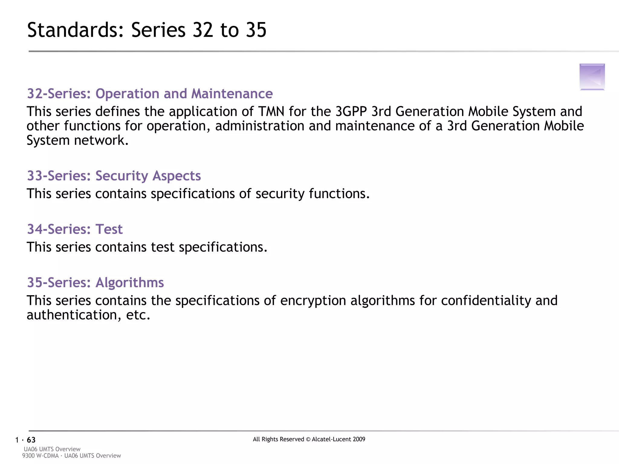 Standards: Series 32 to 35 32-Series:  Operation and Maintenance This series defines the application of TMN for the 3GPP 3rd Generation Mobile System and other functions for operation, administration and maintenance of a 3rd Generation Mobile System network. 33-Series:  Security Aspects  This series contains specifications of security functions. 34-Series:  Test   This series contains test specifications. 35-Series:  Algorithms This series contains the specifications of encryption algorithms for confidentiality and authentication, etc. 