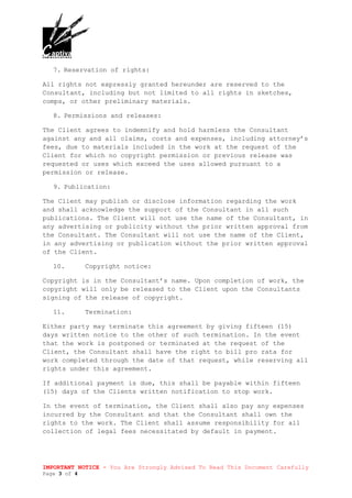 IMPORTANT NOTICE - You Are Strongly Advised To Read This Document Carefully
Page 3 of 4
7. Reservation of rights:
All rights not expressly granted hereunder are reserved to the
Consultant, including but not limited to all rights in sketches,
comps, or other preliminary materials.
8. Permissions and releases:
The Client agrees to indemnify and hold harmless the Consultant
against any and all claims, costs and expenses, including attorney’s
fees, due to materials included in the work at the request of the
Client for which no copyright permission or previous release was
requested or uses which exceed the uses allowed pursuant to a
permission or release.
9. Publication:
The Client may publish or disclose information regarding the work
and shall acknowledge the support of the Consultant in all such
publications. The Client will not use the name of the Consultant, in
any advertising or publicity without the prior written approval from
the Consultant. The Consultant will not use the name of the Client,
in any advertising or publication without the prior written approval
of the Client.
10. Copyright notice:
Copyright is in the Consultant’s name. Upon completion of work, the
copyright will only be released to the Client upon the Consultants
signing of the release of copyright.
11. Termination:
Either party may terminate this agreement by giving fifteen (15)
days written notice to the other of such termination. In the event
that the work is postponed or terminated at the request of the
Client, the Consultant shall have the right to bill pro rata for
work completed through the date of that request, while reserving all
rights under this agreement.
If additional payment is due, this shall be payable within fifteen
(15) days of the Clients written notification to stop work.
In the event of termination, the Client shall also pay any expenses
incurred by the Consultant and that the Consultant shall own the
rights to the work. The Client shall assume responsibility for all
collection of legal fees necessitated by default in payment.
 