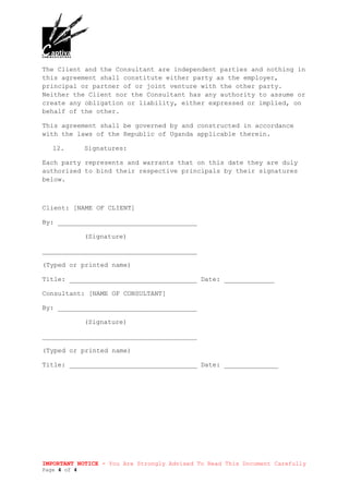 IMPORTANT NOTICE - You Are Strongly Advised To Read This Document Carefully
Page 4 of 4
The Client and the Consultant are independent parties and nothing in
this agreement shall constitute either party as the employer,
principal or partner of or joint venture with the other party.
Neither the Client nor the Consultant has any authority to assume or
create any obligation or liability, either expressed or implied, on
behalf of the other.
This agreement shall be governed by and constructed in accordance
with the laws of the Republic of Uganda applicable therein.
12. Signatures:
Each party represents and warrants that on this date they are duly
authorized to bind their respective principals by their signatures
below.
Client: [NAME OF CLIENT]
By: ____________________________________
(Signature)
________________________________________
(Typed or printed name)
Title: _________________________________ Date: _____________
Consultant: [NAME OF CONSULTANT]
By: ____________________________________
(Signature)
________________________________________
(Typed or printed name)
Title: _________________________________ Date: ______________
 