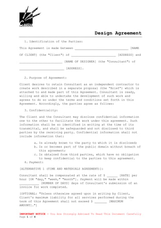 IMPORTANT NOTICE - You Are Strongly Advised To Read This Document Carefully
Page 1 of 4
Design Agreement
1. Identification of the Parties:
This Agreement is made between ______________________________ [NAME
OF CLIENT] (the "Client") of _________________________ [ADDRESS] and
________________________ [NAME OF DESIGNER] (the "Consultant") of
_________________________ [ADDRESS].
2. Purpose of Agreement:
Client desires to retain Consultant as an independent contractor to
create work described in a separate proposal (the “Brief”) which is
attached to and made part of this Agreement. Consultant is ready,
willing and able to undertake the development of such work and
agrees to do so under the terms and conditions set forth in this
Agreement. Accordingly, the parties agree as follows:
3. Confidentiality:
The Client and the Consultant may disclose confidential information
one to the other to facilitate the work under this agreement. Such
information shall be so identified in writing at the time of its
transmittal, and shall be safeguarded and not disclosed to third
parties by the receiving party. Confidential information shall not
include information that:
a. Is already known to the party to which it is disclosed;
b. Is or becomes part of the public domain without breach of
this agreement;
c. Is obtained from third parties, which have no obligation
to keep confidential to the parties to this agreement.
4. Payment:
[ALTERNATIVE 1 (TIME AND MATERIALS AGREEMENT)]:
Consultant shall be compensated at the rate of $ ______ [RATE] per
hour [OR "day," "week," "month"]. Payment will be made within
___________ [NUMBER OF DAYS] days of Consultant's submission of an
invoice for work completed.
[OPTIONAL: "Unless otherwise agreed upon in writing by Client,
Client's maximum liability for all services performed during the
term of this Agreement shall not exceed $ _______ [MAXIMUM
AMOUNT]."]
 