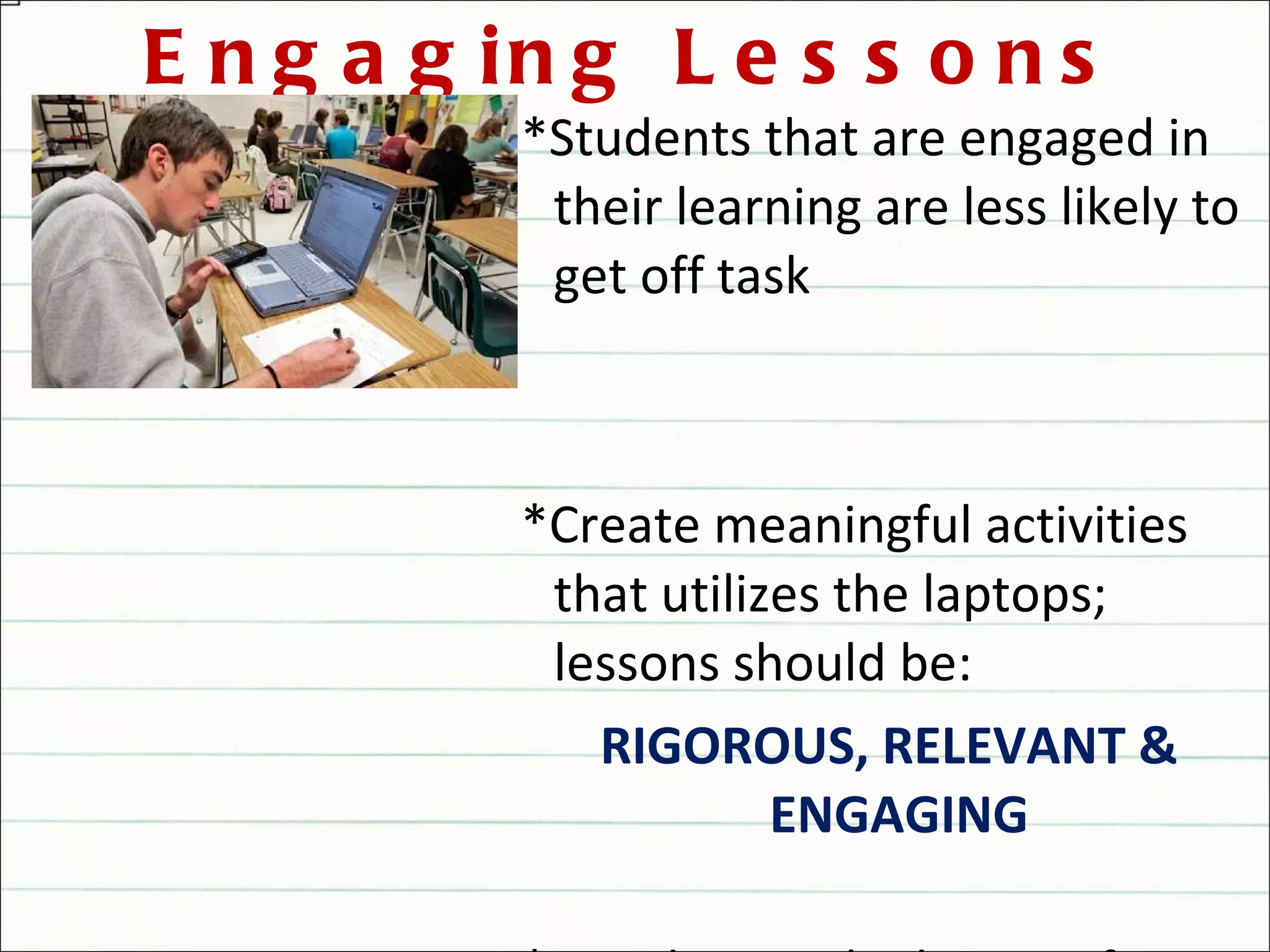 Engaging Lessons *Students that are engaged in their learning are less likely to get off task *Create meaningful activities that utilizes the laptops; lessons should be: RIGOROUS, RELEVANT & ENGAGING  *Avoid using the laptops for rote practices that could be done with the textbook or worksheets 
