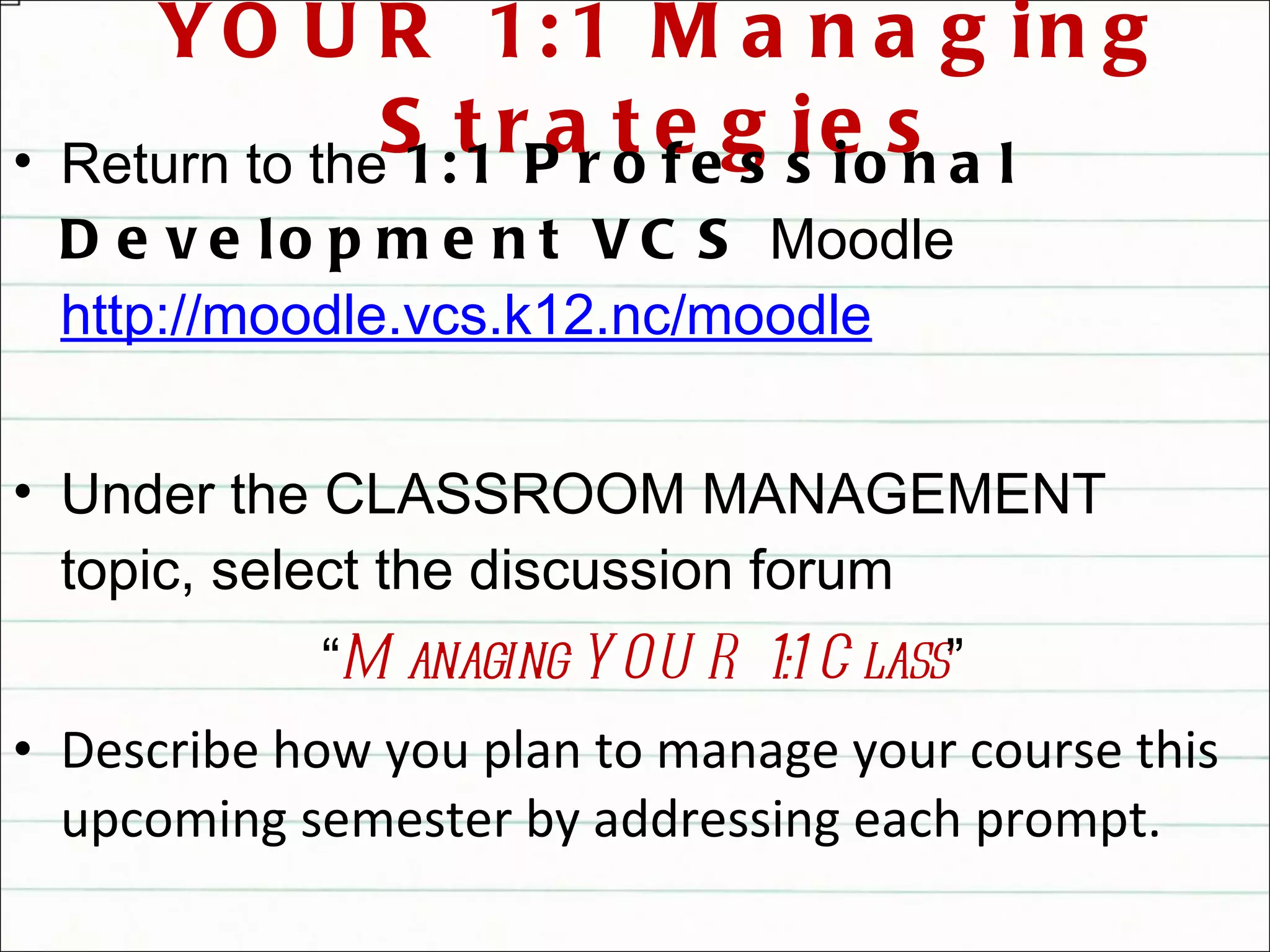 YOUR 1:1 Managing Strategies Return to the  1:1 Professional Development VCS  Moodle  http://moodle.vcs.k12.nc/moodle Under the CLASSROOM MANAGEMENT topic, select the discussion forum  “ Managing YOUR 1:1 Class ” Describe how you plan to manage your course this upcoming semester by addressing each prompt. Read and reply to at least one other teacher’s post 