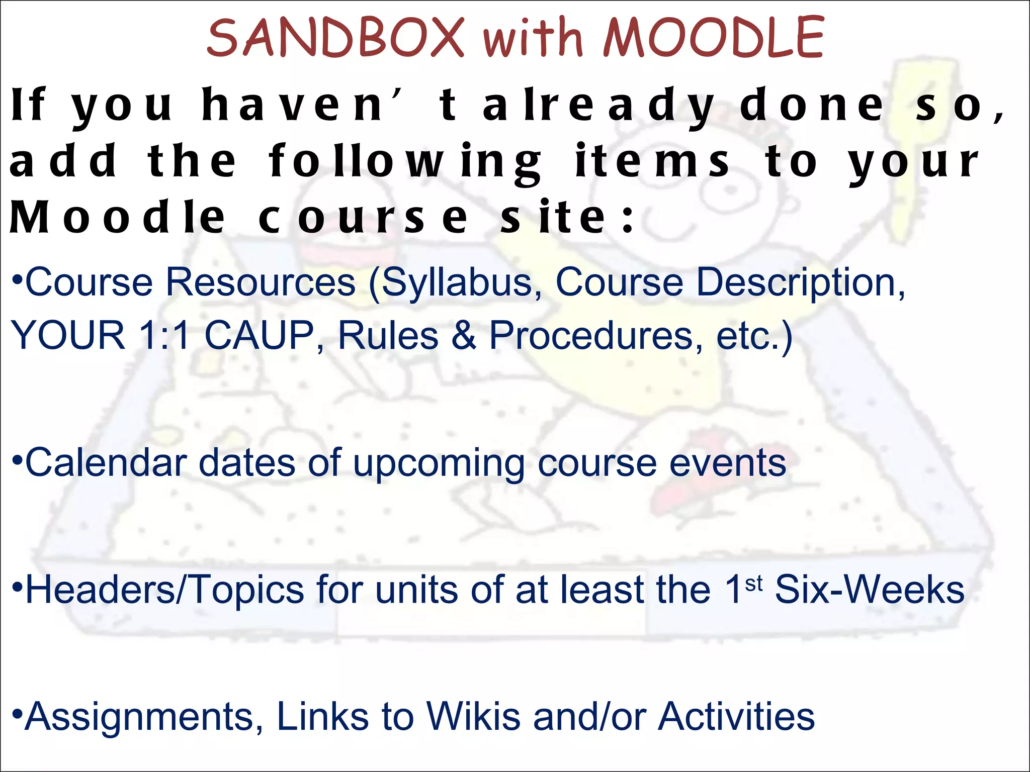 SANDBOX with MOODLE If you haven’t already done so, add the following items to your Moodle course site: Course Resources (Syllabus, Course Description, YOUR 1:1 CAUP, Rules & Procedures, etc.) Calendar dates of upcoming course events Headers/Topics for units of at least the 1 st  Six-Weeks Assignments, Links to Wikis and/or Activities 