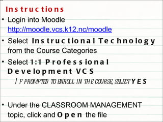 Instructions Login into Moodle  http://moodle.vcs.k12.nc/moodle Select  Instructional Technology  from the Course Categories Select  1:1 Professional Development VCS If prompted to enroll in the course, select  YES Under the CLASSROOM MANAGEMENT topic, click and  Open  the file “ Classroom Acceptable Use Policy ” 