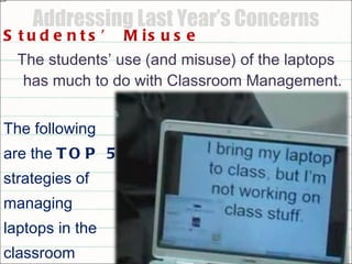 Addressing Last Year’s Concerns Students’ Misuse The students’ use (and misuse) of the laptops has much to do with Classroom Management. The following  are the  TOP 5  strategies of  managing laptops in the  classroom 