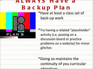 ALWAYS Have a Backup Plan *Have at least a class set of back-up work * Try having a related “placeholder” activity (i.e. posting on a discussion board or practice problems on a website) for minor glitches *Doing so maintains the continuity of you curricular objectives 