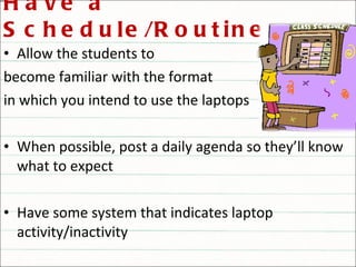 Have a Schedule/Routine Allow the students to  become familiar with the format in which you intend to use the laptops When possible, post a daily agenda so they’ll know what to expect Have some system that indicates laptop activity/inactivity 