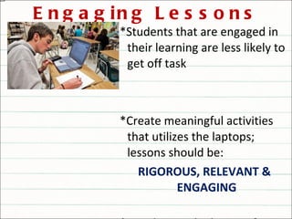 Engaging Lessons *Students that are engaged in their learning are less likely to get off task *Create meaningful activities that utilizes the laptops; lessons should be: RIGOROUS, RELEVANT & ENGAGING  *Avoid using the laptops for rote practices that could be done with the textbook or worksheets 