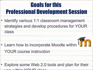 Goals for this  Professional Development Session Identify various 1:1 classroom management strategies and develop procedures for YOUR class Learn how to incorporate Moodle within  YOUR course instruction Explore some Web 2.0 tools and plan for their use within YOUR class  