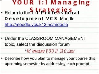 YOUR 1:1 Managing Strategies Return to the  1:1 Professional Development VCS  Moodle  http://moodle.vcs.k12.nc/moodle Under the CLASSROOM MANAGEMENT topic, select the discussion forum  “ Managing YOUR 1:1 Class ” Describe how you plan to manage your course this upcoming semester by addressing each prompt. Read and reply to at least one other teacher’s post 