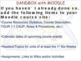 SANDBOX with MOODLE If you haven’t already done so, add the following items to your Moodle course site: Course Resources (Syllabus, Course Description, YOUR 1:1 CAUP, Rules & Procedures, etc.) Calendar dates of upcoming course events Headers/Topics for units of at least the 1 st  Six-Weeks Assignments, Links to Wikis and/or Activities 