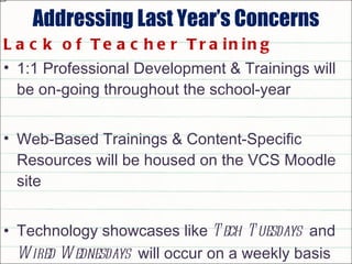 Addressing Last Year’s Concerns Lack of Teacher Training 1:1 Professional Development & Trainings will be on-going throughout the school-year Web-Based Trainings & Content-Specific Resources will be housed on the VCS Moodle site Technology showcases like  Tech Tuesdays   and  Wired Wednesdays   will occur on a weekly basis 