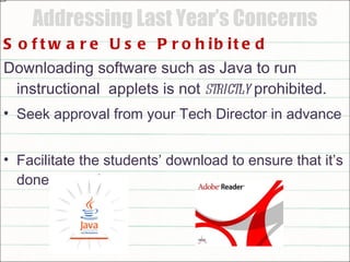 Addressing Last Year’s Concerns Software Use Prohibited Downloading software such as Java to run instructional  applets is not  strictly  prohibited.  Seek approval from your Tech Director in advance  Facilitate the students’ download to ensure that it’s done correctly 