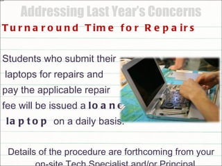 Addressing Last Year’s Concerns Turnaround Time for Repairs Students who submit their laptops for repairs and  pay the applicable repair  fee will be issued a  loaner laptop  on a daily basis. Details of the procedure are forthcoming from your on-site Tech Specialist and/or Principal 